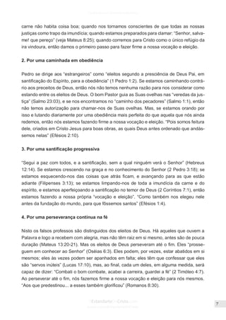 Issuu.com/oEstandarteDeCristo
carne não habita coisa boa; quando nos tornamos conscientes de que todas as nossas
justiças como trapo da imundícia; quando estamos preparados para clamar: “Senhor, salva-
me! que pereço” (veja Mateus 8:25); quando corremos para Cristo como o único refúgio da
ira vindoura, então damos o primeiro passo para fazer firme a nossa vocação e eleição.
2. Por uma caminhada em obediência
Pedro se dirige aos “estrangeiros” como “eleitos segundo a presciência de Deus Pai, em
santificação do Espírito, para a obediência” (1 Pedro 1:2). Se estamos caminhando contrá-
rio aos preceitos de Deus, então nós não temos nenhuma razão para nos considerar como
estando entre os eleitos de Deus. O bom Pastor guia as Suas ovelhas nas “veredas da jus-
tiça” (Salmo 23:03), e se nos encontramos no “caminho dos pecadores” (Salmo 1:1), então
não temos autorização para chamar-nos de Suas ovelhas. Mas, se estamos orando por
isso e lutando diariamente por uma obediência mais perfeita do que aquela que nós ainda
redemos, então nós estamos fazendo firme a nossa vocação e eleição. “Pois somos feitura
dele, criados em Cristo Jesus para boas obras, as quais Deus antes ordenado que andás-
semos nelas” (Efésios 2:10).
3. Por uma santificação progressiva
“Segui a paz com todos, e a santificação, sem a qual ninguém verá o Senhor” (Hebreus
12:14). Se estamos crescendo na graça e no conhecimento do Senhor (2 Pedro 3:18); se
estamos esquecendo-nos das coisas que atrás ficam, e avançando para as que estão
adiante (Filipenses 3:13); se estamos limpando-nos de toda a imundícia da carne e do
espírito, e estamos aperfeiçoando a santificação no temor de Deus (2 Coríntios 7:1), então
estamos fazendo a nossa própria “vocação e eleição”. “Como também nos elegeu nele
antes da fundação do mundo, para que fôssemos santos” (Efésios 1:4).
4. Por uma perseverança contínua na fé
Nisto os falsos professos são distinguidos dos eleitos de Deus. Há aqueles que ouvem a
Palavra e logo a recebem com alegria, mas não têm raiz em si mesmo, antes são de pouca
duração (Mateus 13:20-21). Mas os eleitos de Deus perseveram até o fim. Eles “prosse-
guem em conhecer ao Senhor” (Oséias 6:3). Eles podem, por vezes, estar abatidos em si
mesmos; eles às vezes podem ser apanhados em falta; eles têm que confessar que eles
são “servos inúteis” (Lucas 17:10), mas, ao final, cada um deles, em alguma medida, será
capaz de dizer: “Combati o bom combate, acabei a carreira, guardei a fé” (2 Timóteo 4:7).
Ao perseverar até o fim, nós fazemos firme a nossa vocação e eleição para nós mesmos.
“Aos que predestinou... a esses também glorificou” (Romanos 8:30).
 