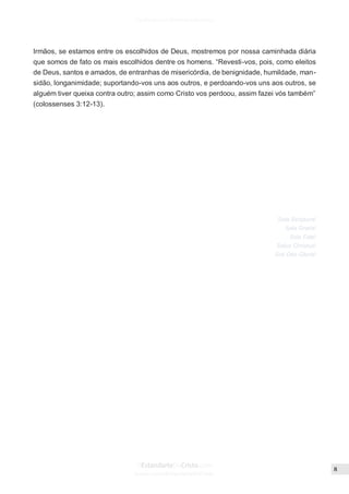 Issuu.com/oEstandarteDeCristo
Irmãos, se estamos entre os escolhidos de Deus, mostremos por nossa caminhada diária
que somos de fato os mais escolhidos dentre os homens. “Revesti-vos, pois, como eleitos
de Deus, santos e amados, de entranhas de misericórdia, de benignidade, humildade, man-
sidão, longanimidade; suportando-vos uns aos outros, e perdoando-vos uns aos outros, se
alguém tiver queixa contra outro; assim como Cristo vos perdoou, assim fazei vós também”
(colossenses 3:12-13).
Sola Scriptura!
Sola Gratia!
Sola Fide!
Solus Christus!
Soli Deo Gloria!
 