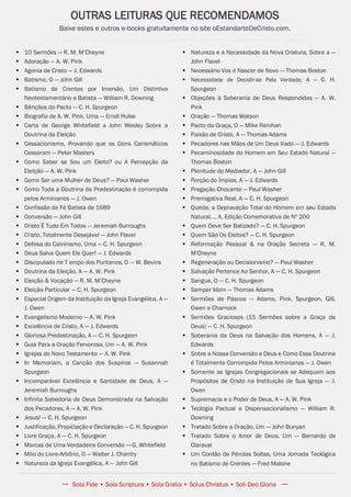 Issuu.com/oEstandarteDeCristo
 10 Sermões — R. M. M’Cheyne
 Adoração — A. W. Pink
 Agonia de Cristo — J. Edwards
 Batismo, O — John Gill
 Batismo de Crentes por Imersão, Um Distintivo
Neotestamentário e Batista — William R. Downing
 Bênçãos do Pacto — C. H. Spurgeon
 Biografia de A. W. Pink, Uma — Erroll Hulse
 Carta de George Whitefield a John Wesley Sobre a
Doutrina da Eleição
 Cessacionismo, Provando que os Dons Carismáticos
Cessaram — Peter Masters
 Como Saber se Sou um Eleito? ou A Percepção da
Eleição — A. W. Pink
 Como Ser uma Mulher de Deus? — Paul Washer
 Como Toda a Doutrina da Predestinação é corrompida
pelos Arminianos — J. Owen
 Confissão de Fé Batista de 1689
 Conversão — John Gill
 Cristo É Tudo Em Todos — Jeremiah Burroughs
 Cristo, Totalmente Desejável — John Flavel
 Defesa do Calvinismo, Uma — C. H. Spurgeon
 Deus Salva Quem Ele Quer! — J. Edwards
 Discipulado no T empo dos Puritanos, O — W. Bevins
 Doutrina da Eleição, A — A. W. Pink
 Eleição & Vocação — R. M. M’Cheyne
 Eleição Particular — C. H. Spurgeon
 Especial Origem da Instituição da Igreja Evangélica, A —
J. Owen
 Evangelismo Moderno — A. W. Pink
 Excelência de Cristo, A — J. Edwards
 Gloriosa Predestinação, A — C. H. Spurgeon
 Guia Para a Oração Fervorosa, Um — A. W. Pink
 Igrejas do Novo Testamento — A. W. Pink
 In Memoriam, a Canção dos Suspiros — Susannah
Spurgeon
 Incomparável Excelência e Santidade de Deus, A —
Jeremiah Burroughs
 Infinita Sabedoria de Deus Demonstrada na Salvação
dos Pecadores, A — A. W. Pink
 Jesus! — C. H. Spurgeon
 Justificação, Propiciação e Declaração — C. H. Spurgeon
 Livre Graça, A — C. H. Spurgeon
 Marcas de Uma Verdadeira Conversão — G. Whitefield
 Mito do Livre-Arbítrio, O — Walter J. Chantry
 Natureza da Igreja Evangélica, A — John Gill
OUTRAS LEITURAS QUE RECOMENDAMOS
Baixe estes e outros e-books gratuitamente no site oEstandarteDeCristo.com.
— Sola Fide • Sola Scriptura • Sola Gratia • Solus Christus • Soli Deo Gloria —
 Natureza e a Necessidade da Nova Criatura, Sobre a —
John Flavel
 Necessário Vos é Nascer de Novo — Thomas Boston
 Necessidade de Decidir-se Pela Verdade, A — C. H.
Spurgeon
 Objeções à Soberania de Deus Respondidas — A. W.
Pink
 Oração — Thomas Watson
 Pacto da Graça, O — Mike Renihan
 Paixão de Cristo, A — Thomas Adams
 Pecadores nas Mãos de Um Deus Irado — J. Edwards
 Pecaminosidade do Homem em Seu Estado Natural —
Thomas Boston
 Plenitude do Mediador, A — John Gill
 Porção do Ímpios, A — J. Edwards
 Pregação Chocante — Paul Washer
 Prerrogativa Real, A — C. H. Spurgeon
 Queda, a Depravação Total do Homem em seu Estado
Natural..., A, Edição Comemorativa de Nº 200
 Quem Deve Ser Batizado? — C. H. Spurgeon
 Quem São Os Eleitos? — C. H. Spurgeon
 Reformação Pessoal & na Oração Secreta — R. M.
M'Cheyne
 Regeneração ou Decisionismo? — Paul Washer
 Salvação Pertence Ao Senhor, A — C. H. Spurgeon
 Sangue, O — C. H. Spurgeon
 Semper Idem — Thomas Adams
 Sermões de Páscoa — Adams, Pink, Spurgeon, Gill,
Owen e Charnock
 Sermões Graciosos (15 Sermões sobre a Graça de
Deus) — C. H. Spurgeon
 Soberania da Deus na Salvação dos Homens, A — J.
Edwards
 Sobre a Nossa Conversão a Deus e Como Essa Doutrina
é Totalmente Corrompida Pelos Arminianos — J. Owen
 Somente as Igrejas Congregacionais se Adequam aos
Propósitos de Cristo na Instituição de Sua Igreja — J.
Owen
 Supremacia e o Poder de Deus, A — A. W. Pink
 Teologia Pactual e Dispensacionalismo — William R.
Downing
 Tratado Sobre a Oração, Um — John Bunyan
 Tratado Sobre o Amor de Deus, Um — Bernardo de
Claraval
 Um Cordão de Pérolas Soltas, Uma Jornada Teológica
no Batismo de Crentes — Fred Malone
 