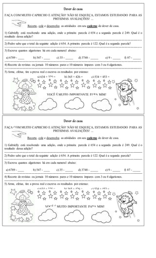 Dever de casa
FAÇA COM MUITO CAPRICHO E ATENÇÃO! NÃO SE ESQUEÇA, ESTAMOS ESTUDANDO PARA AS
PRÓXIMAS AVALIAÇÕES! ...
Recorte, cole e desenvolva as atividades em seu caderno de dever de casa.
1) Gabrielly está resolvendo uma adição, onde a primeira parcela é 654 e a segunda parcela é 249. Qual é o
resultado dessa adição?
--------------------------------------------------------------------------------------------------------------------------------------
2) Pedro sabe que o total da seguinte adição é 654. A primeira parcela é 122. Qual é a segunda parcela?
--------------------------------------------------------------------------------------------------------------------------------------
3) Escreva quantos algarismos há em cada numeral abaixo:
a) 6789 - ____ b) 547 - ____ c) 35 - _____ d) 3748 - _____ e) 9 - _____ f) 87 - _____
--------------------------------------------------------------------------------------------------------------------------------------
4) Recorte de revistas ou jornais 10 números pares e 10 números ímpares com 3 ou 4 algarismos.
--------------------------------------------------------------------------------------------------------------------------------------
5) Arme, efetue, tire a prova real e escreva os resultados por extenso:
a) 634 + 325 = b) 365 + 426 = c) 534 + 453 =
VOCÊ É MUITO IMPORTANTE PARA MIM!
Dever de casa
FAÇA COM MUITO CAPRICHO E ATENÇÃO! NÃO SE ESQUEÇA, ESTAMOS ESTUDANDO PARA AS
PRÓXIMAS AVALIAÇÕES! ...
Recorte, cole e desenvolva as atividades em seu caderno de dever de casa.
1) Gabrielly está resolvendo uma adição, onde a primeira parcela é 654 e a segunda parcela é 249. Qual é o
resultado dessa adição?
---------------------------------------------------------------------------------------------------------------------------------------
2) Pedro sabe que o total da seguinte adição é 654. A primeira parcela é 122. Qual é a segunda parcela?
---------------------------------------------------------------------------------------------------------------------------------------
3) Escreva quantos algarismos há em cada numeral abaixo:
a) 6789 - ____ b) 547 - ____ c) 35 - _____ d) 3748 - _____ e) 9 - _____ f) 87 - _____
---------------------------------------------------------------------------------------------------------------------------------------
4) Recorte de revistas ou jornais 10 números pares e 10 números ímpares com 3 ou 4 algarismos.
---------------------------------------------------------------------------------------------------------------------------------------
5) Arme, efetue, tire a prova real e escreva os resultados por extenso:
a) 634 + 325 = b) 365 + 426 = c) 534 + 453 =
VOCÊ É MUITO IMPORTANTE PARA MIM!
 