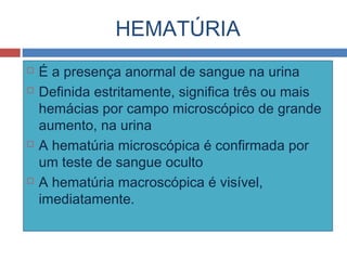 HEMATÚRIA
 É a presença anormal de sangue na urina
 Definida estritamente, significa três ou mais
hemácias por campo microscópico de grande
aumento, na urina
 A hematúria microscópica é confirmada por
um teste de sangue oculto
 A hematúria macroscópica é visível,
imediatamente.
 