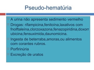 Pseudo-hematúria
 A urina não apresenta sedimento vermelho
 Drogas: rifampicina,fenitoína,laxativos com
fnolftaleína,clorzoxazona,fenazopiridina,doxorr
ubicina,fensuximida,daunomicina.
 Ingesta de beterraba,amoras,ou alimentos
com corantes rubros.
 Porfirinúria
 Excreção de uratos
 