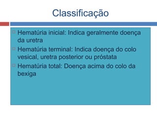 Classificação
 Hematúria inicial: Indica geralmente doença
da uretra
 Hematúria terminal: Indica doença do colo
vesical, uretra posterior ou próstata
 Hematúria total: Doença acima do colo da
bexiga
 