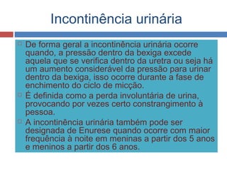 Incontinência urinária
 De forma geral a incontinência urinária ocorre
quando, a pressão dentro da bexiga excede
aquela que se verifica dentro da uretra ou seja há
um aumento considerável da pressão para urinar
dentro da bexiga, isso ocorre durante a fase de
enchimento do ciclo de micção.
 É definida como a perda involuntária de urina,
provocando por vezes certo constrangimento à
pessoa.
 A incontinência urinária também pode ser
designada de Enurese quando ocorre com maior
frequência à noite em meninas a partir dos 5 anos
e meninos a partir dos 6 anos.
 