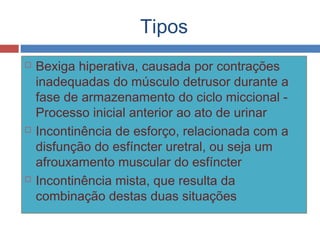 Tipos
 Bexiga hiperativa, causada por contrações
inadequadas do músculo detrusor durante a
fase de armazenamento do ciclo miccional -
Processo inicial anterior ao ato de urinar
 Incontinência de esforço, relacionada com a
disfunção do esfíncter uretral, ou seja um
afrouxamento muscular do esfíncter
 Incontinência mista, que resulta da
combinação destas duas situações
 