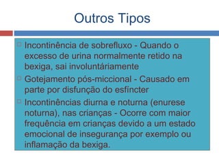 Outros Tipos
 Incontinência de sobrefluxo - Quando o
excesso de urina normalmente retido na
bexiga, sai involuntáriamente
 Gotejamento pós-miccional - Causado em
parte por disfunção do esfíncter
 Incontinências diurna e noturna (enurese
noturna), nas crianças - Ocorre com maior
frequência em crianças devido a um estado
emocional de insegurança por exemplo ou
inflamação da bexiga.
 