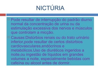 NICTÚRIA
 Pode resultar de interrupção do padrão diurno
normal da concentração de urina ou da
estimulação excessiva dos nervos e músculos
que controlam a micção.
 Causas:Distúrbios renais ou do trato urinário
inferior,pode resultar de certos distúrbios
cardiovasculares,endócrinos e
metabólicos.Uso de diuréticos ingeridos a
noite,ou ingestão de líquidos em grandes
volumes a noite, especialmente bebidas com
cafeína ou alcool antes de dormir.
 