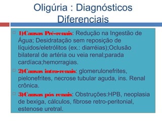 Oligúria : Diagnósticos
Diferenciais
 1)Causas Pré-renais: Redução na Ingestão de
Água; Desidratação sem reposição de
líquidos/eletrólitos (ex.: diarréias);Oclusão
bilateral de artéria ou veia renal;parada
cardíaca;hemorragias.
 2)Causas intra-renais: glomerulonefrites,
pielonefrites, necrose tubular aguda, ins. Renal
crônica.
 3)Causas pós renais: Obstruções:HPB, neoplasia
de bexiga, cálculos, fibrose retro-peritonial,
estenose uretral.
 