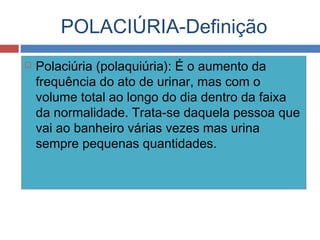 POLACIÚRIA-Definição
 Polaciúria (polaquiúria): É o aumento da
frequência do ato de urinar, mas com o
volume total ao longo do dia dentro da faixa
da normalidade. Trata-se daquela pessoa que
vai ao banheiro várias vezes mas urina
sempre pequenas quantidades.
 