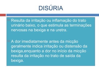 DISÚRIA
 Resulta da irritação ou inflamação do trato
urinário baixo, o que estimula as terminações
nervosas na bexiga e na uretra.
 A dor imediatamente antes da micção
geralmente indica irritação ou distensão da
bexiga,enquanto a dor no início da micção
resulta da irritação no trato de saída da
bexiga.
 