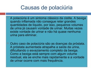 Causas de polaciúria
 A polaciúria é um sintoma clássico da cistite. A bexiga
quando inflamada não consegue reter grandes
quantidades de líquido, por isso, pequenos volumes
de urina já causam vontade de urinar. Muitas vezes
existe vontade de urinar e não há quase nenhuma
urina para eliminar.
 Outro caso de polaciúria são as doenças da próstata.
A próstata aumentada atrapalha a saída da urina,
dificultando o esvaziamento completo da bexiga.
Como a bexiga está sempre com algum volume
residual, ela se enche mais rapidamente e a vontade
de urinar ocorre com mais frequência.
 