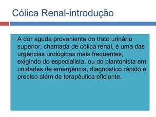 Cólica Renal-introdução
 A dor aguda proveniente do trato urinário
superior, chamada de cólica renal, é uma das
urgências urológicas mais freqüentes,
exigindo do especialista, ou do plantonista em
unidades de emergência, diagnóstico rápido e
preciso além de terapêutica eficiente.
 