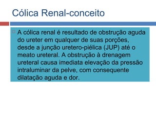 Cólica Renal-conceito
 A cólica renal é resultado de obstrução aguda
do ureter em qualquer de suas porções,
desde a junção uretero-piélica (JUP) até o
meato ureteral. A obstrução à drenagem
ureteral causa imediata elevação da pressão
intraluminar da pelve, com consequente
dilatação aguda e dor.
 