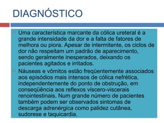 DIAGNÓSTICO
 Uma característica marcante da cólica ureteral é a
grande intensidade da dor e a falta de fatores de
melhora ou piora. Apesar de intermitente, os ciclos de
dor não respeitam um padrão de aparecimento,
sendo geralmente inesperados, deixando os
pacientes agitados e irritados.
 Náuseas e vômitos estão freqüentemente associados
aos episódios mais intensos de cólica nefrética,
independentemente do ponto de obstrução, em
conseqüência aos reflexos viscero-viscerais
renointestinais. Num grande número de pacientes
também podem ser observados sintomas de
descarga adrenérgica como palidez cutânea,
sudorese e taquicardia.
 