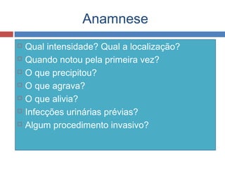 Anamnese
 Qual intensidade? Qual a localização?
 Quando notou pela primeira vez?
 O que precipitou?
 O que agrava?
 O que alivia?
 Infecções urinárias prévias?
 Algum procedimento invasivo?
 