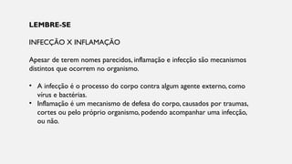 LEMBRE-SE
INFECÇÃO X INFLAMAÇÃO
Apesar de terem nomes parecidos, inflamação e infecção são mecanismos
distintos que ocorrem no organismo.
• A infecção é o processo do corpo contra algum agente externo, como
vírus e bactérias.
• Inflamação é um mecanismo de defesa do corpo, causados por traumas,
cortes ou pelo próprio organismo, podendo acompanhar uma infecção,
ou não.
 