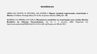 REFERÊNCIAS
ABBAS, AK; FAUSTO, N; MITCHELL, RN; KUMAR, V. Reparo tecidual: regeneração, cicatrização e
fibrose. In: Robbins, Patologia Básica. 8ª ed. Rio de Janeiro: Elsevier, 2008, p.63- 186.
BALBINO, CA; PEREIRA, LM; CURI, R. Mecanismos envolvidos na cicatrização: uma revisão. Revista
Brasileira de Ciências Farmacêuticas. vol. 41, n. 1, jan./mar., 2005. Disponível em:
http://www.scielo.br/pdf/%0D/rbcf/v41n1/v41n1a03 .pdf.Acesso em: 08 abr. 2013
 