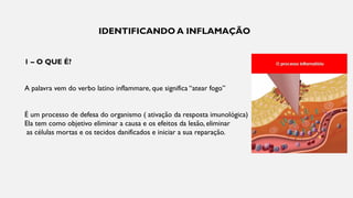 IDENTIFICANDO A INFLAMAÇÃO
1 – O QUE É?
A palavra vem do verbo latino inflammare, que significa “atear fogo”
É um processo de defesa do organismo ( ativação da resposta imunológica)
Ela tem como objetivo eliminar a causa e os efeitos da lesão, eliminar
as células mortas e os tecidos danificados e iniciar a sua reparação.
 