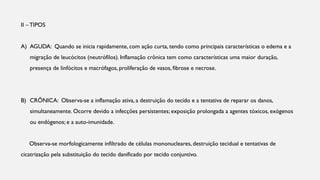 II –TIPOS
A) AGUDA: Quando se inicia rapidamente, com ação curta, tendo como principais características o edema e a
migração de leucócitos (neutrófilos). Inflamação crônica tem como características uma maior duração,
presença de linfócitos e macrófagos, proliferação de vasos, fibrose e necrose.
B) CRÕNICA: Observa-se a inflamação ativa, a destruição do tecido e a tentativa de reparar os danos,
simultaneamente. Ocorre devido a infecções persistentes; exposição prolongada a agentes tóxicos, exógenos
ou endógenos; e a auto-imunidade.
Observa-se morfologicamente infiltrado de células mononucleares, destruição tecidual e tentativas de
cicatrização pela substituição do tecido danificado por tecido conjuntivo.
 