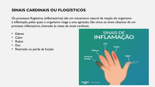 SINAIS CARDINAIS OU FLOGÍSTICOS
Os processos flogísticos (inflamatórios) são um mecanismo natural de reação do organismo
à inflamação, pelos quais o organismo reage a uma agressão. São cinco os sinais clássicos de um
processo inflamatório, chamado às vezes de sinais cardinais:
• Edema
• Calor
• Rubor
• Dor
• Restrição ou perda da função
 