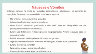 Náuseas e Vômitos
Sintomas comuns no início da gestação, possivelmente relacionados ao aumento do
estrogênio. De acordo com a gravidade, pode levar a anorexia.
• São sintomas comuns durante a gestação;
• Indicar dieta fracionada e em menor volume;
• Evitar frituras, alimentos gordurosos e com odor forte ou desagradável ou que
provoquem desconforto/intolerância;
• Evitar o uso de temperos fortes ou picantes nas preparações. Preferir os suaves, pode ser
sugerido o limão;
• Preferir alimentos sólidos pela manhã e ricos em glicídios;
• Ingerir bastante líquidos nos intervalos das refeições, preferir frutas com caldo;
• Evitar a monotonia alimentar;
• Evitar deitar-se após as grandes refeições;
• Em caso de hiperêmese pré natal de alto risco.
🡪
 