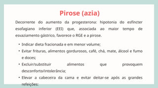 Pirose (azia)
Decorrente do aumento da progesterona: hipotonia do esfíncter
esofagiano inferior (EEI) que, associada ao maior tempo de
esvaziamento gástrico, favorece o RGE e a pirose.
• Indicar dieta fracionada e em menor volume;
• Evitar frituras, alimentos gordurosos, café, chá, mate, álcool e fumo
e doces;
• Excluir/substituir alimentos que provoquem
desconforto/intolerância;
• Elevar a cabeceira da cama e evitar deitar-se após as grandes
refeições:
 