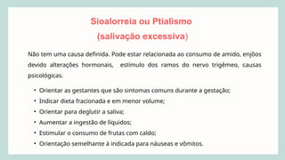Sioalorreia ou Ptialismo
(salivação excessiva)
Não tem uma causa definida. Pode estar relacionada ao consumo de amido, enjôos
devido alterações hormonais, estímulo dos ramos do nervo trigêmeo, causas
psicológicas.
• Orientar as gestantes que são sintomas comuns durante a gestação;
• Indicar dieta fracionada e em menor volume;
• Orientar para deglutir a saliva;
• Aumentar a ingestão de líquidos;
• Estimular o consumo de frutas com caldo;
• Orientação semelhante à indicada para náuseas e vômitos.
 