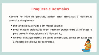 Fraqueza e Desmaios
Comuns no início da gestação, podem estar associadas à hipotensão
arterial e hipoglicemia.
• Indicar dieta fracionada e em menor volume;
• Evitar o jejum prolongado e um intervalo grande entre as refeições 🡪
para prevenir a hipoglicemia e a hipotensão;
• Orientar utilização normal do sal na alimentação, exceto em casos que
a ingestão de sal deve ser controlada.
 