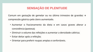 Comum em gestação de gemelar ou no último trimestre de gravidez 🡪
compressão gástrica pelo útero aumentado.
• Aumentar o fracionamento da dieta e em casos graves alterar a
consistência (pastosa);
• Diminuir o volume das refeições e aumentar a densidade calórica;
• Evitar deitar após a refeição;
• Orientar para preferir roupas amplas e confortáveis.
SENSAÇÃO DE PLENITUDE
 