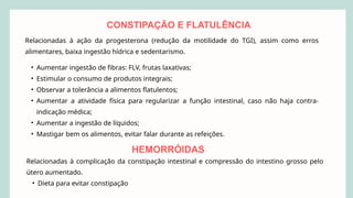 Relacionadas à ação da progesterona (redução da motilidade do TGI), assim como erros
alimentares, baixa ingestão hídrica e sedentarismo.
• Aumentar ingestão de fibras: FLV, frutas laxativas;
• Estimular o consumo de produtos integrais;
• Observar a tolerância a alimentos flatulentos;
• Aumentar a atividade física para regularizar a função intestinal, caso não haja contra-
indicação médica;
• Aumentar a ingestão de líquidos;
• Mastigar bem os alimentos, evitar falar durante as refeições.
CONSTIPAÇÃO E FLATULÊNCIA
HEMORRÓIDAS
Relacionadas à complicação da constipação intestinal e compressão do intestino grosso pelo
útero aumentado.
• Dieta para evitar constipação
 