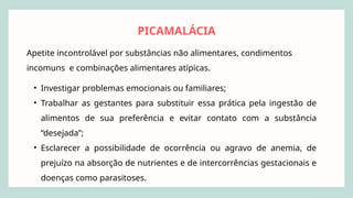 PICAMALÁCIA
Apetite incontrolável por substâncias não alimentares, condimentos
incomuns e combinações alimentares atípicas.
• Investigar problemas emocionais ou familiares;
• Trabalhar as gestantes para substituir essa prática pela ingestão de
alimentos de sua preferência e evitar contato com a substância
“desejada”;
• Esclarecer a possibilidade de ocorrência ou agravo de anemia, de
prejuízo na absorção de nutrientes e de intercorrências gestacionais e
doenças como parasitoses.
 