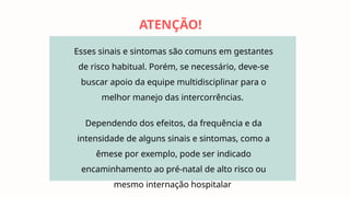 Esses sinais e sintomas são comuns em gestantes
de risco habitual. Porém, se necessário, deve-se
buscar apoio da equipe multidisciplinar para o
melhor manejo das intercorrências.
Dependendo dos efeitos, da frequência e da
intensidade de alguns sinais e sintomas, como a
êmese por exemplo, pode ser indicado
encaminhamento ao pré-natal de alto risco ou
mesmo internação hospitalar
ATENÇÃO!
 