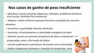 • Identificar causas (sintomas digestivos, infecções, problemas familiares
e/ou sociais, atividade física excessiva)
• Adequar a dieta conforme queixas/sintomas e avaliação do consumo
alimentar
• Aumentar a quantidade total dos alimentos
• Aumentar o fracionamento e a densidade energética da dieta
• Orientar quanto ao aumento temporário de óleo e carboidratos nas
preparações, evitar a formação de hábito
• Uso de suplementos nutricionais, de acordo com a necessidade
• Avaliar insegurança alimentar e inserção em programas sociais
Nos casos de ganho de peso insuficiente
 