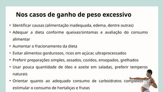 • Identificar causas (alimentação inadequada, edema, dentre outras)
• Adequar a dieta conforme queixas/sintomas e avaliação do consumo
alimentar
• Aumentar o fracionamento da dieta
• Evitar alimentos gordurosos, ricos em açúcar, ultraprocessados
• Preferir preparações simples, assados, cozidos, ensopados, grelhados
• Usar pouca quantidade de óleo e azeite em saladas, preferir temperos
naturais
• Orientar quanto ao adequado consumo de carboidratos complexos e
estimular o consumo de hortaliças e frutas
Nos casos de ganho de peso excessivo
 