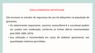 EDULCORANTES ARTIFICIAIS
São escassos os estudos de segurança do uso de adoçantes na população de
gestantes.
• Os edulcorantes (aspartame, sacarina, acessulfame-K e sucralose) podem
ser usados com moderação, conforme os limites diários recomendados
pela OMS. (SBD, 2019)
• Sua utilização é recomendada em casos de diabetes gestacional, nas
quantidades máximas permitidas.
 