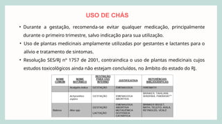 USO DE CHÁS
• Durante a gestação, recomenda-se evitar qualquer medicação, principalmente
durante o primeiro trimestre, salvo indicação para sua utilização.
• Uso de plantas medicinais amplamente utilizadas por gestantes e lactantes para o
alívio e tratamento de sintomas.
• Resolução SES/RJ nº 1757 de 2001, contraindica o uso de plantas medicinais cujos
estudos toxicológicos ainda não estejam concluídos, no âmbito do estado do RJ.
 
