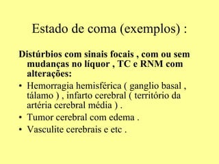 Estado de coma (exemplos) : Distúrbios com sinais focais , com ou sem mudanças no líquor , TC e RNM com alterações: Hemorragia hemisférica ( ganglio basal , tálamo ) , infarto cerebral ( território da artéria cerebral média ) . Tumor cerebral com edema . Vasculite cerebrais e etc .  