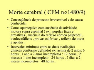 Morte cerebral ( CFM  n⍜1480/9) Conseqüência de processo irreversível e de causa conhecida . Coma aperceptivo com ausência de atividade motora supra espinhal ( ex : pupilas fixas e arreativas , ausência do reflexo córneo palpebral , oculocefálicos , provas calóricas , reflexo de tosse e apnéia .  Intervalos mínimos entre as duas avaliações clínicas conforme definido( ex: acima de 2 anos: 6 horas , 1 ano a 2 anos incompletos : 12 horas , 2 meses a 1 ano incompleto : 24 horas , 7 dias a 2 meses incompletos : 48 horas .  