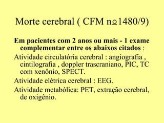 Morte cerebral ( CFM  n⍜1480/9) Em pacientes com 2 anos ou mais - 1 exame complementar entre os abaixos citados  : Atividade circulatória cerebral : angiografia , cintilografia , doppler trascraniano, PIC, TC com xenônio, SPECT. Atividade elétrica cerebral : EEG. Atividade metabólica: PET, extração cerebral, de oxigênio. 