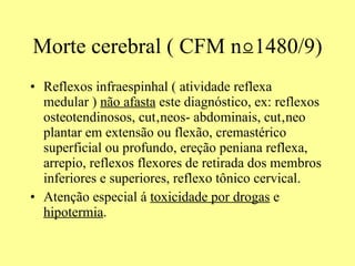 Morte cerebral ( CFM  n⍜1480/9) Reflexos infraespinhal ( atividade reflexa medular )  não afasta  este diagnóstico, ex: reflexos osteotendinosos, cutâneos- abdominais, cutâneo plantar em extensão ou flexão, cremastérico superficial ou profundo, ereção peniana reflexa, arrepio, reflexos flexores de retirada dos membros inferiores e superiores, reflexo tônico cervical. Atenção especial á  toxicidade por drogas  e  hipotermia . 