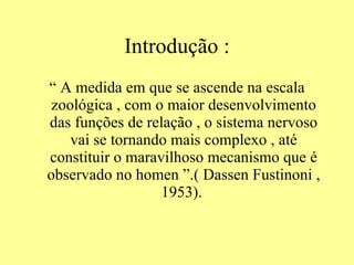 Introdução : “  A medida em que se ascende na escala zoológica , com o maior desenvolvimento das funções de relação , o sistema nervoso vai se tornando mais complexo , até constituir o maravilhoso mecanismo que é observado no homen ”.( Dassen Fustinoni , 1953).  