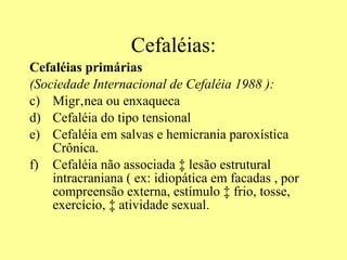 Cefaléias: Cefaléias primárias  (Sociedade Internacional de Cefaléia 1988 ):   Migrânea ou enxaqueca Cefaléia do tipo tensional  Cefaléia em salvas e hemicrania paroxística Crônica. Cefaléia não associada à lesão estrutural intracraniana ( ex: idiopática em facadas , por compreensão externa, estímulo à frio, tosse, exercício, à atividade sexual.  