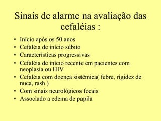 Sinais de alarme na avaliação das cefaléias : Início após os 50 anos  Cefaléia de início súbito Características progressivas Cefaléia de início recente em pacientes com neoplasia ou HIV Cefaléia com doença sistêmica( febre, rigidez de nuca, rash ) Com sinais neurológicos focais Associado a edema de papila  