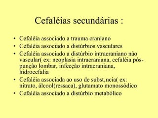 Cefaléias secundárias : Cefaléia associado a trauma craniano Cefaléia associado a distúrbios vasculares Cefaléia associado a distúrbio intracraniano não vascular( ex: neoplasia intracraniana, cefaléia pós-punção lombar, infecção intracraniana, hidrocefalia  Cefaléia associada ao uso de substância( ex: nitrato, álcool(ressaca), glutamato monossódico  Cefaléia associado a distúrbio metabólico 