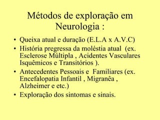 Métodos de exploração em Neurologia : Queixa atual e duração (E.L.A x A.V.C) História pregressa da moléstia atual  (ex. Esclerose Múltipla , Acidentes Vasculares Isquêmicos e Transitórios ). Antecedentes Pessoais e  Familiares (ex. Encefalopatia Infantil , Migranêa , Alzheimer e etc.) Exploração dos sintomas e sinais.  