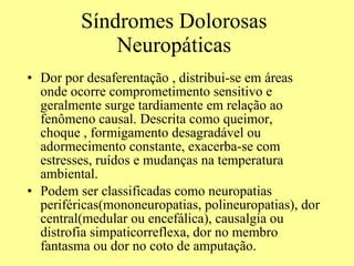 Síndromes Dolorosas Neuropáticas Dor por desaferentação , distribui-se em áreas onde ocorre comprometimento sensitivo e geralmente surge tardiamente em relação ao fenômeno causal. Descrita como queimor, choque , formigamento desagradável ou adormecimento constante, exacerba-se com estresses, ruídos e mudanças na temperatura ambiental.  Podem ser classificadas como neuropatias periféricas(mononeuropatias, polineuropatias), dor central(medular ou encefálica), causalgia ou distrofia simpaticorreflexa, dor no membro fantasma ou dor no coto de amputação.  