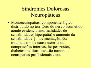 Síndromes Dolorosas Neuropáticas Mononeuropatias: componente álgico distribuido no território do nervo acometido aonde evidencia anormalidades de sensibilidade( hiperpatia) e aumento da sensibilidade à movimentação.Ex: traumatismo de causa externa ou compressões internas, herpes zoster, diabetes mellitus, invasão tumoral , neuropatias profissionais e etc. 