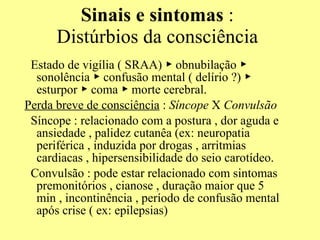 Sinais e sintomas  : Distúrbios da consciência Estado de vigília ( SRAA)  ▶ obnubilação ▶  sonolência  ▶ confusão mental ( delírio ?) ▶ esturpor ▶ coma ▶ morte cerebral.  Perda breve de consciência  :  Síncope  X  Convulsão Síncope : relacionado com a postura , dor aguda e ansiedade , palidez cutanêa (ex: neuropatia periférica , induzida por drogas , arritmias cardiacas , hipersensibilidade do seio carotídeo. Convulsão : pode estar relacionado com sintomas premonitórios , cianose , duração maior que 5 min , incontinência , período de confusão mental após crise ( ex: epilepsias) 