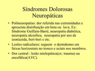 Síndromes Dolorosas Neuropáticas Polineuropatias: dor referida nas extremidades e apresenta distribuição em bota ou  luva. Ex: Síndrome Guillain-Barré, neuropatia diabética, neuropatia alcoólica,  neuropatia por uso de izoniazida, beri-beri e etc.  Lesões radiculares: seguem  o dermátomo em faixas horizontais no tronco e axiais nos membros.  Dor central : lesão mielopática(ex: trauma) ou encefálica(AVC).  