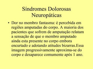 Síndromes Dolorosas Neuropáticas Dor no membro fantasma: é percebida em regiões amputadas do corpo. A maioria dos pacientes que sofrem de amputação relatam a sensação de que o membro amputado ainda esta presente no corpo embora encurtado e adotando atitudes bizarras.Essa imagem progressivamente aproxima-se do corpo e desaparece comumente após 1 ano. 